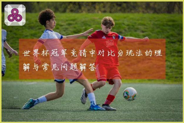 世界杯冠军竞猜中对比分玩法的理解与常见问题解答