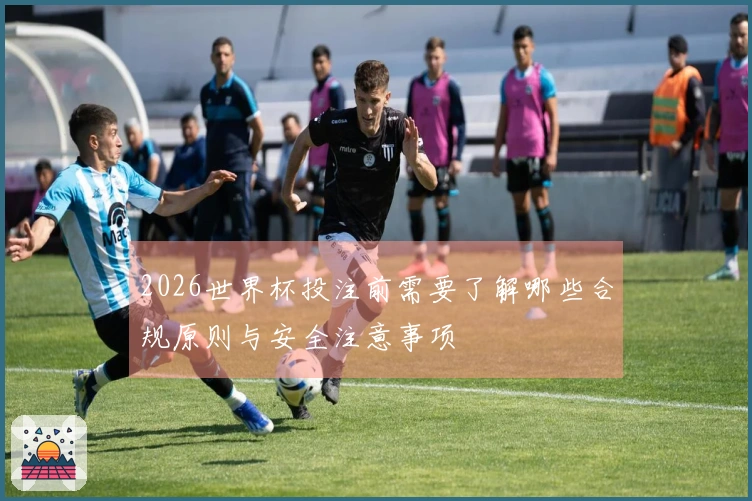 2026世界杯投注前需要了解哪些合规原则与安全注意事项