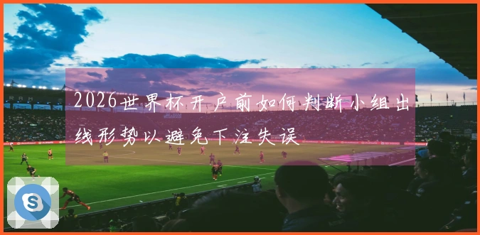 2026世界杯开户前如何判断小组出线形势以避免下注失误